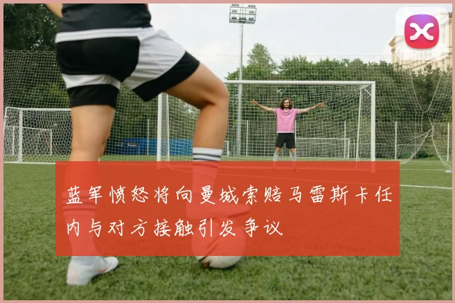 蓝军愤怒将向曼城索赔马雷斯卡任内与对方接触引发争议