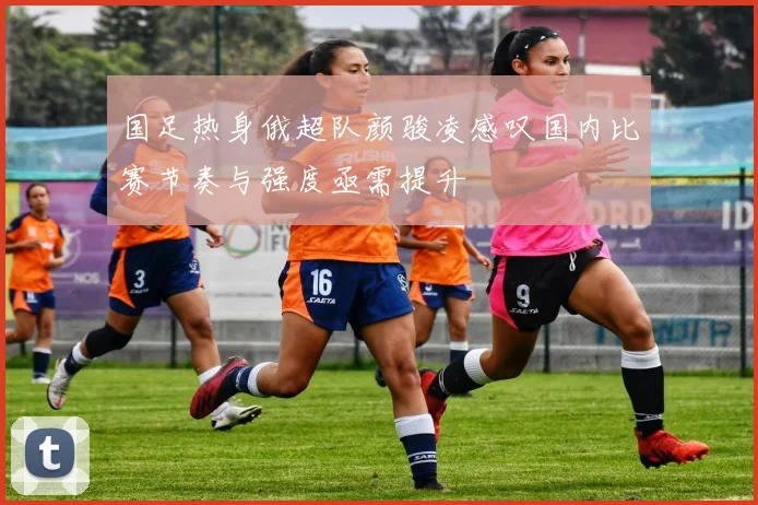 国足热身俄超队颜骏凌感叹国内比赛节奏与强度亟需提升