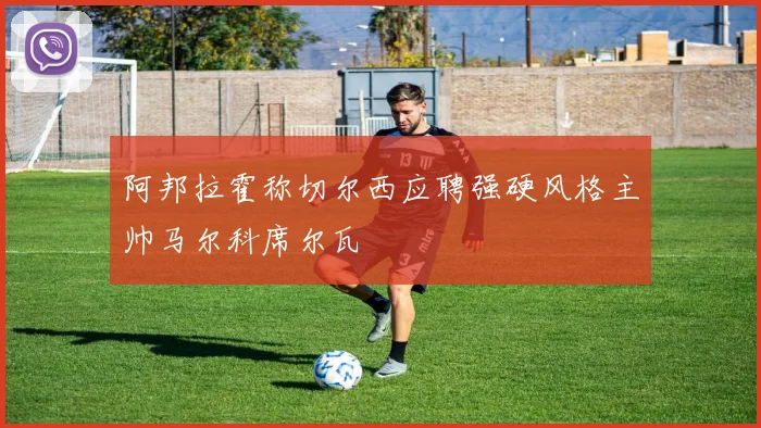 阿邦拉霍称切尔西应聘强硬风格主帅马尔科席尔瓦