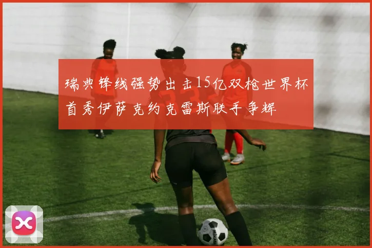 瑞典锋线强势出击15亿双枪世界杯首秀伊萨克约克雷斯联手争辉