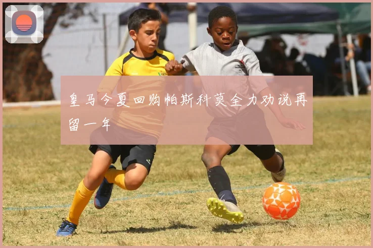 皇马今夏回购帕斯科莫全力劝说再留一年