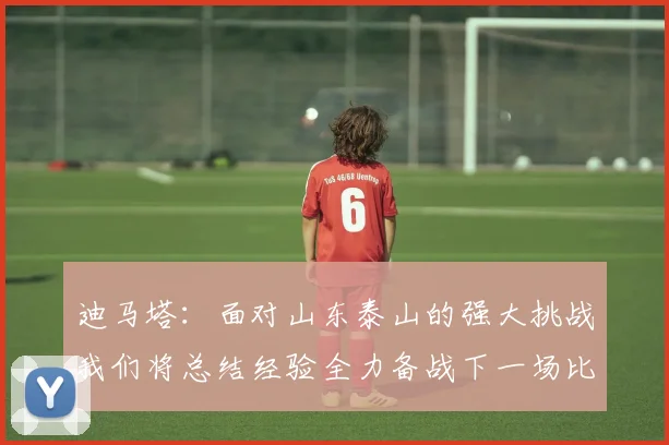 迪马塔：面对山东泰山的强大挑战我们将总结经验全力备战下一场比赛