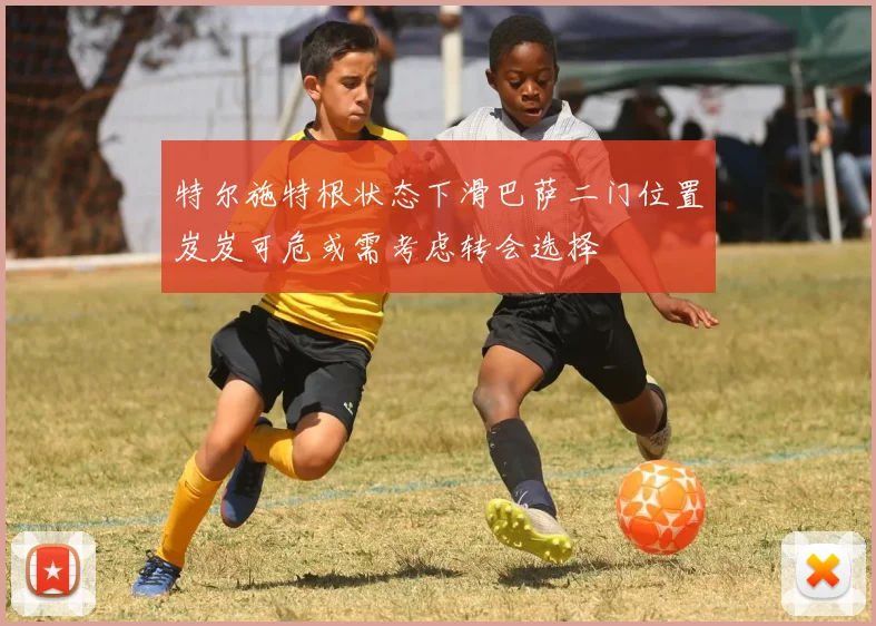 特尔施特根状态下滑巴萨二门位置岌岌可危或需考虑转会选择