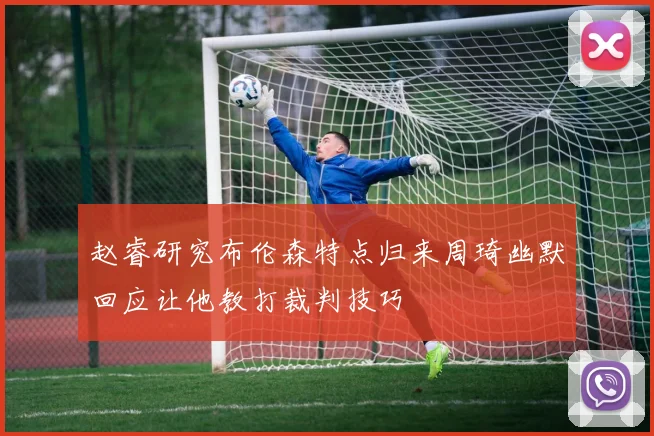 赵睿研究布伦森特点归来周琦幽默回应让他教打裁判技巧