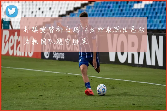 朴镇燮替补出场12分钟表现出色助力韩国队稳守胜果