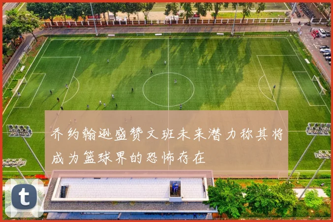 乔约翰逊盛赞文班未来潜力称其将成为篮球界的恐怖存在