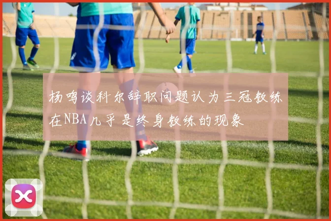 杨鸣谈科尔辞职问题认为三冠教练在NBA几乎是终身教练的现象