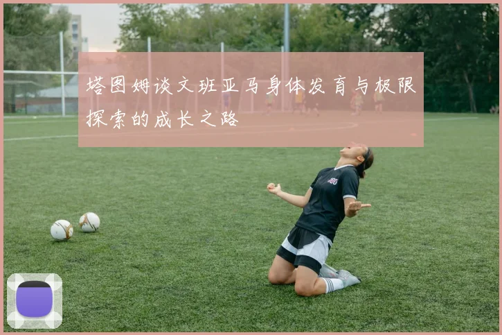 塔图姆谈文班亚马身体发育与极限探索的成长之路
