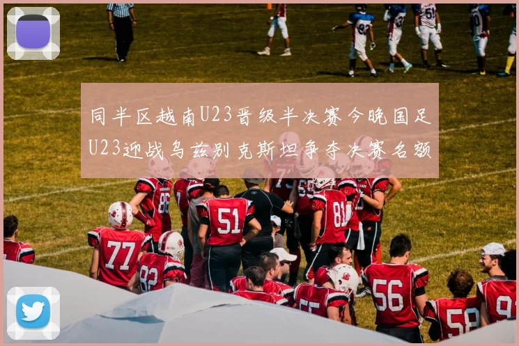 同半区越南U23晋级半决赛今晚国足U23迎战乌兹别克斯坦争夺决赛名额