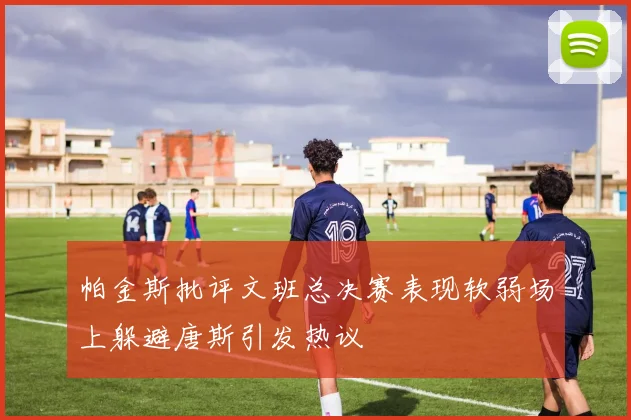 帕金斯批评文班总决赛表现软弱场上躲避唐斯引发热议