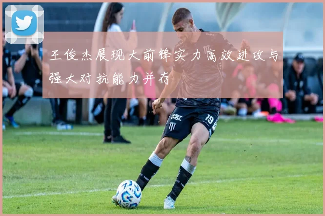 王俊杰展现大前锋实力高效进攻与强大对抗能力并存