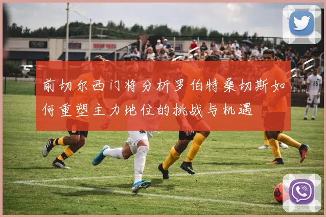 前切尔西门将分析罗伯特桑切斯如何重塑主力地位的挑战与机遇