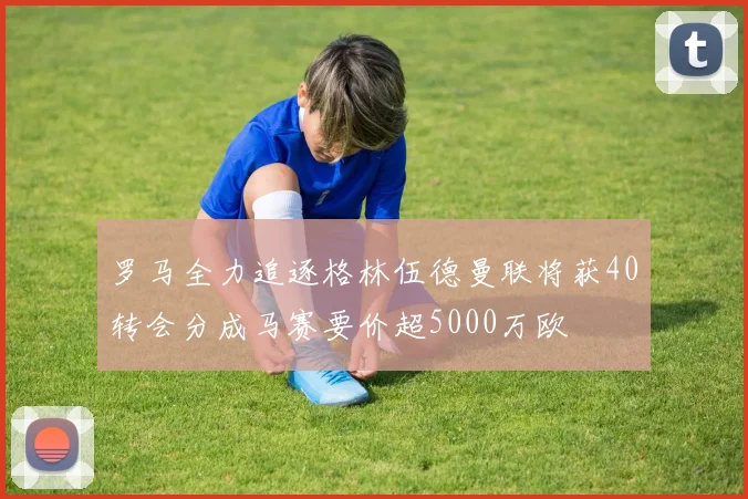 罗马全力追逐格林伍德曼联将获40转会分成马赛要价超5000万欧