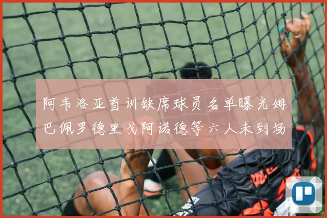 阿韦洛亚首训缺席球员名单曝光姆巴佩罗德里戈阿诺德等六人未到场