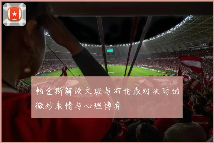 帕金斯解读文班与布伦森对决时的微妙表情与心理博弈