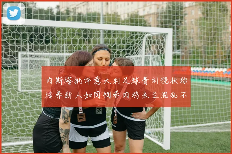 内斯塔批评意大利足球青训现状称培养新人如同饲养肉鸡米兰混乱不堪