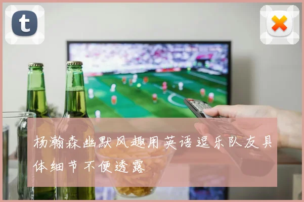杨瀚森幽默风趣用英语逗乐队友具体细节不便透露