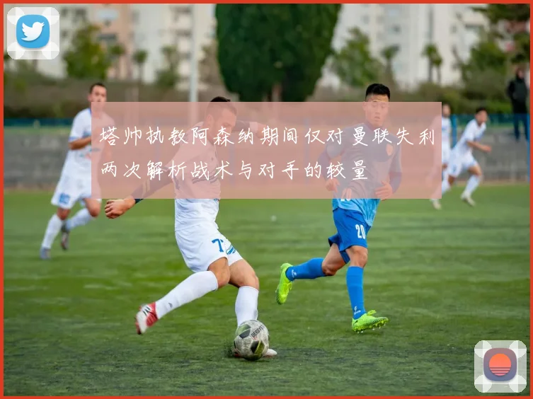 塔帅执教阿森纳期间仅对曼联失利两次解析战术与对手的较量