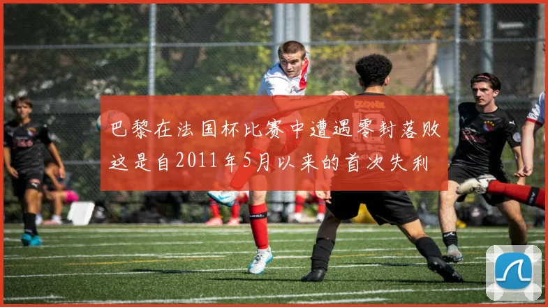 巴黎在法国杯比赛中遭遇零封落败这是自2011年5月以来的首次失利