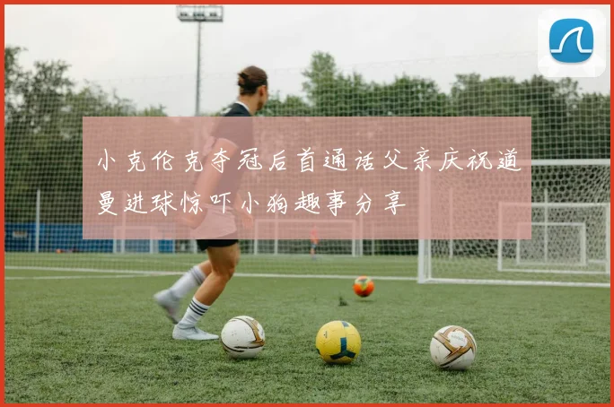 小克伦克夺冠后首通话父亲庆祝道曼进球惊吓小狗趣事分享