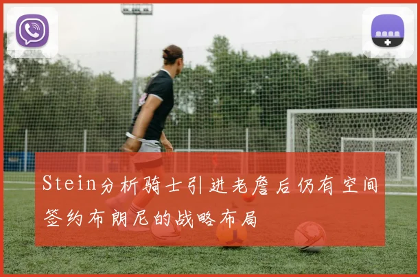 Stein分析骑士引进老詹后仍有空间签约布朗尼的战略布局