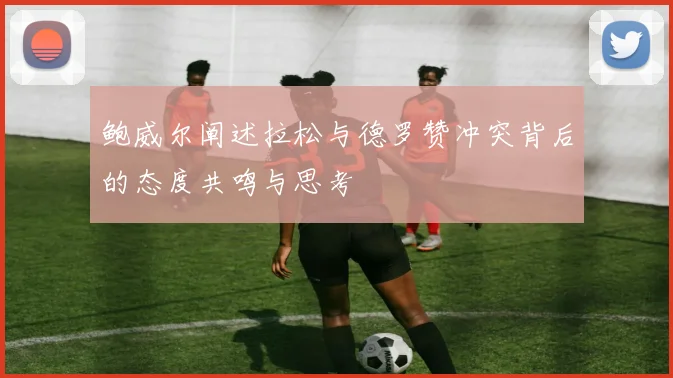 鲍威尔阐述拉松与德罗赞冲突背后的态度共鸣与思考