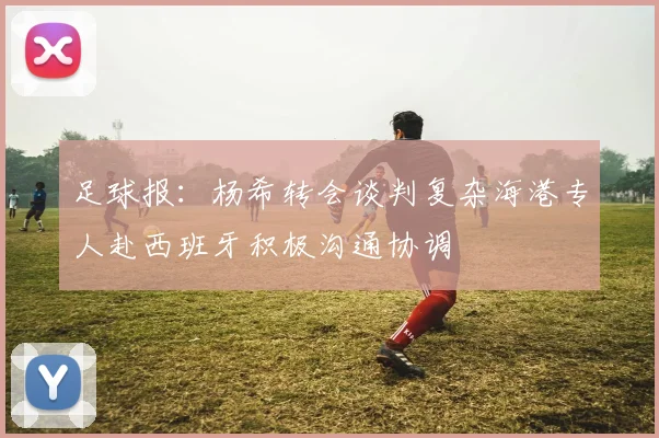 足球报：杨希转会谈判复杂海港专人赴西班牙积极沟通协调