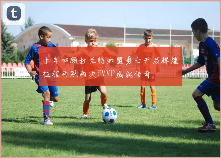 十年回顾杜兰特加盟勇士开启辉煌征程两冠两次FMVP成就传奇
