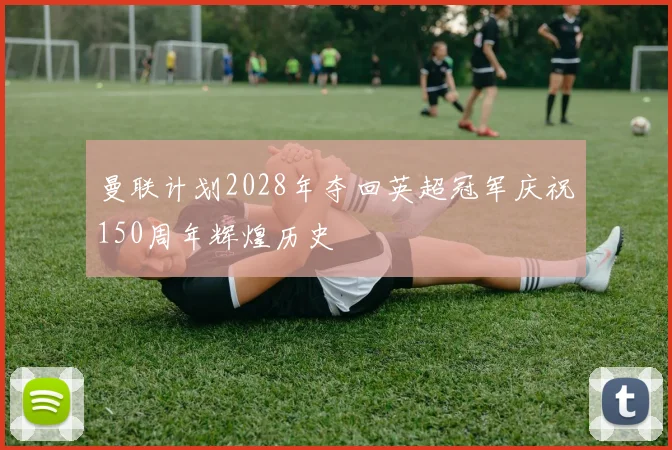 曼联计划2028年夺回英超冠军庆祝150周年辉煌历史