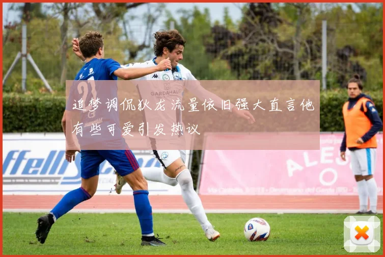 追梦调侃狄龙流量依旧强大直言他有些可爱引发热议