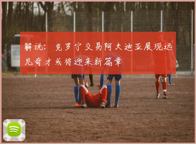 解说：克罗宁交易阿夫迪亚展现远见奇才或将迎来新篇章