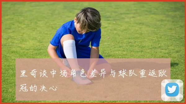里奇谈中场角色差异与球队重返欧冠的决心