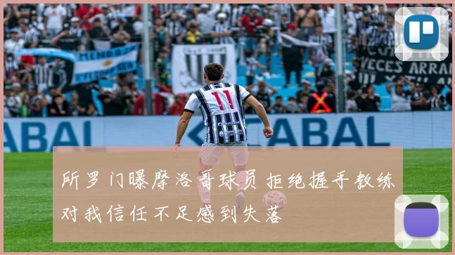 所罗门曝摩洛哥球员拒绝握手教练对我信任不足感到失落