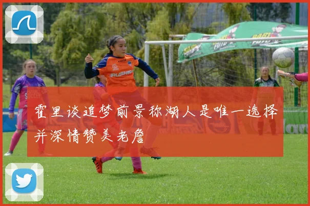 霍里谈追梦前景称湖人是唯一选择并深情赞美老詹
