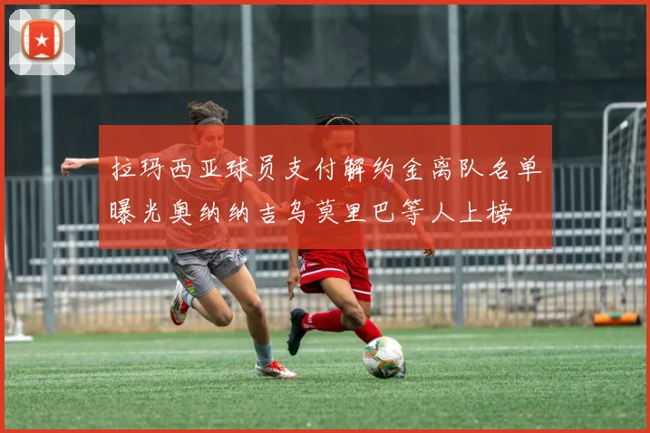 拉玛西亚球员支付解约金离队名单曝光奥纳纳吉乌莫里巴等人上榜