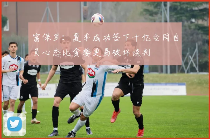 富保罗：夏季成功签下十亿合同自负心态比贪婪更易破坏谈判