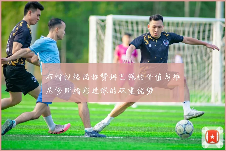 布特拉格诺称赞姆巴佩的价值与维尼修斯精彩进球的双重优势