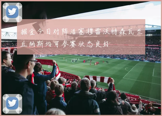 掘金今日对阵活塞穆雷沃特森瓦兰丘纳斯均可参赛状态良好