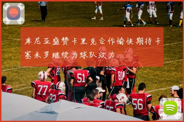 库尼亚盛赞卡里克合作愉快期待卡塞米罗继续为球队效力